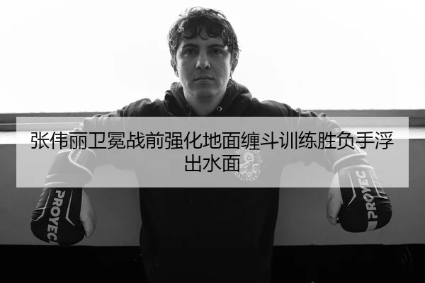 张伟丽卫冕战前强化地面缠斗训练胜负手浮出水面
