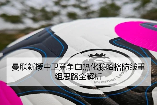 曼联新援中卫竞争白热化滕哈格防线重组思路全解析